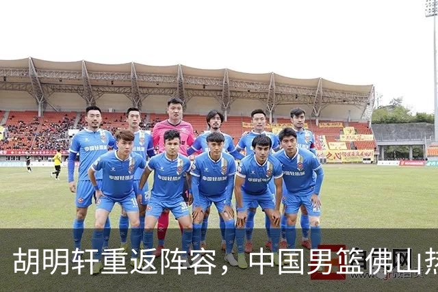 胡明轩重返阵容，中国男篮佛山热身赛即将开启